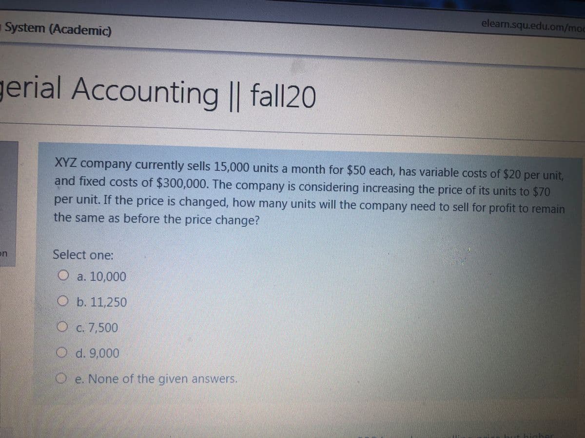 elean.squ.edu.om/mod
System (Academic)
gerial Accounting || fall20
XYZ company currently sells 15,000 units a month for $50 each, has variable costs of $20 per unit,
and fixed costs of $300,000. The company is considering increasing the price of its units to $70
per unit. If the price is changed, how many units will the company need to sell for profit to remain
the same as before the price change?
on
Select one:
O a. 10,000
Ob. 11,250
O c. 7,500
O d. 9,000
O e. None of the given answers.
