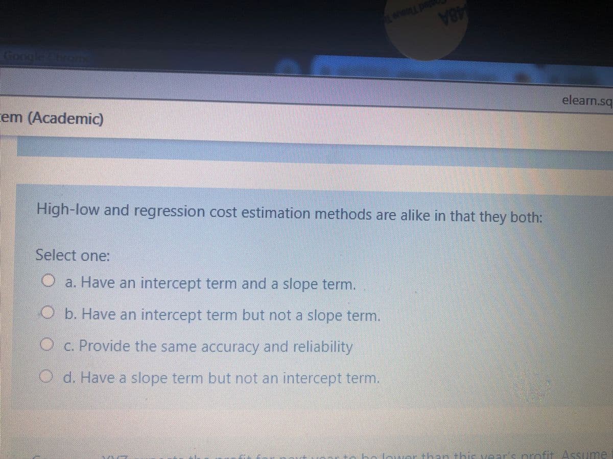 enes p
48A
Google Chrom
elearn.sq
em (Academic)
High-low and regression cost estimation methods are alike in that they both:
Select one:
a. Have an intercept term and a slope term.
b. Have an intercept term but not a slope term.
Oc. Provide the same accuracy and reliability
O d. Have a slope term but not an intercept term.
ume
