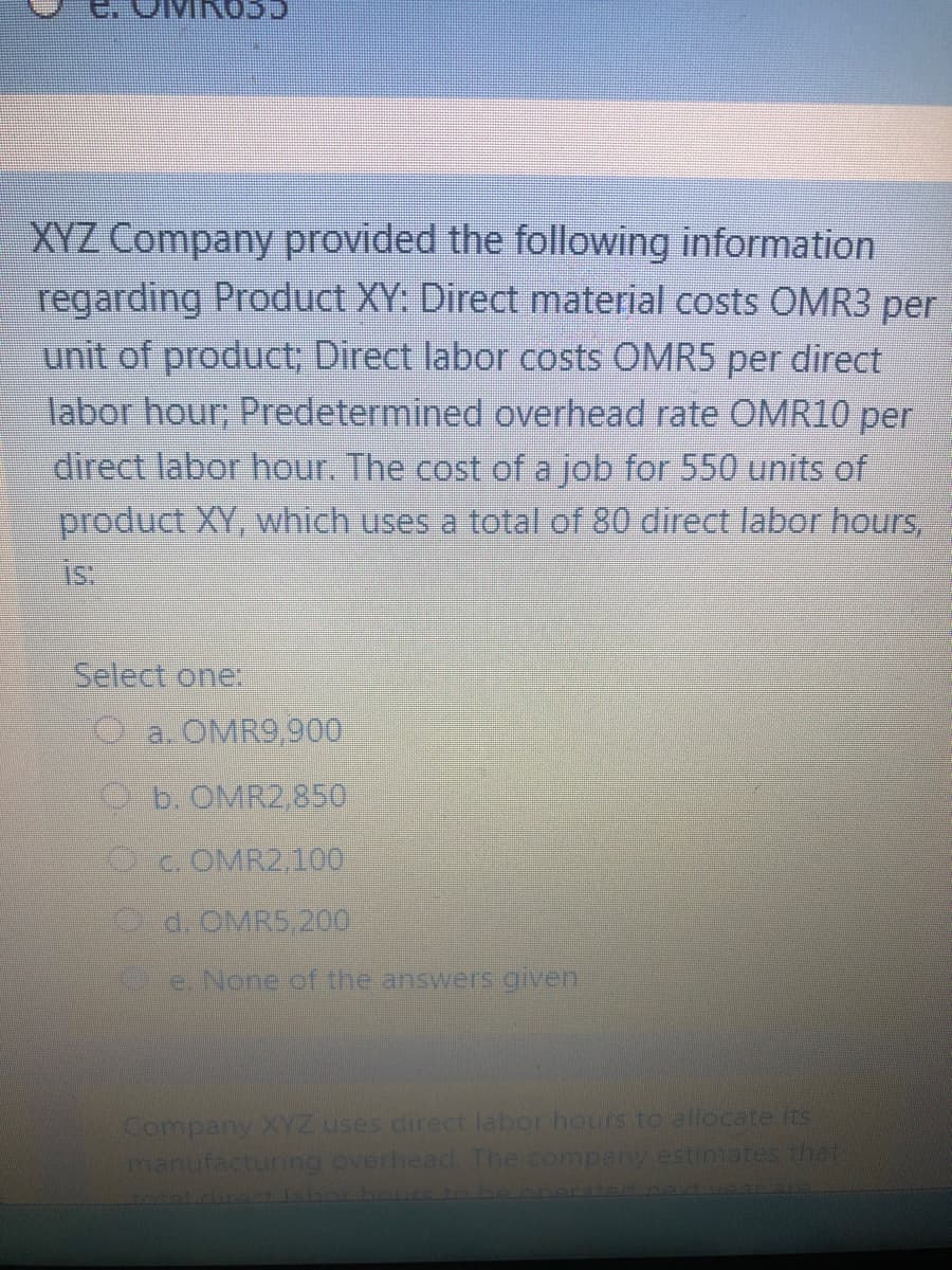 CCONI
XYZ Company provided the following information
regarding Product XY: Direct material costs OMR3 per
unit of product; Direct labor costs OMR5 per direct
labor hour; Predetermined overhead rate OMR10 per
direct labor hour. The cost of a job for 550 units of
product XY, which uses a total of 80 direct labor hours,
is:
Select one:
a. OMR9,900
6.OMR2850
c. OMR2,100
d.OMRS 200
e None of the answers given
Company XYZ uses direct labor hours to allocate its
manufacturing overhead. The company estimates that
