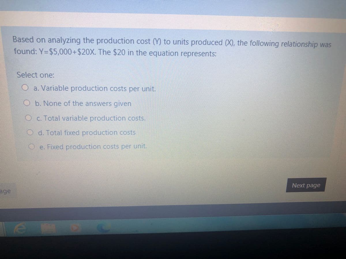 Based on analyzing the production cost (Y) to units produced (X), the following relationship was
found: Y=$5,000+$20X. The $20 in the equation represents:
Select one:
Oa. Variable production costs per unit
Ob. None of the answers given
Oc Total variable production costs.
O d. Total fixed production costs
Oe. Fixed production costs per unit.
Next page
age
