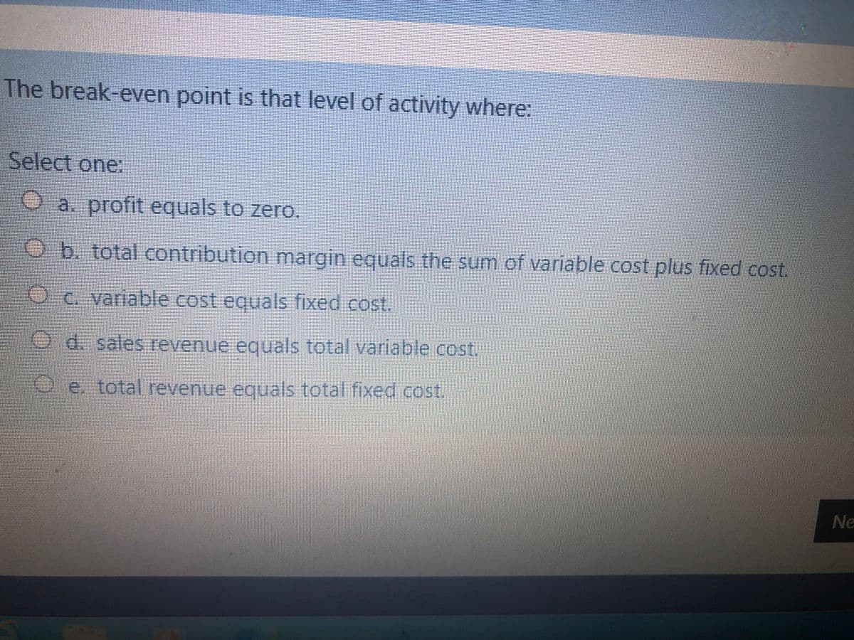 The break-even point is that level of activity where:
Select one:
Oa. profit equals to zero.
Ob. total contribution margin equals the sum of variable cost plus fixed cost.
Oc. variable cost equals fixed cost.
d. sales revenue equals total variable cost.
Oe. total revenue equals total fixed cost.
Ne
