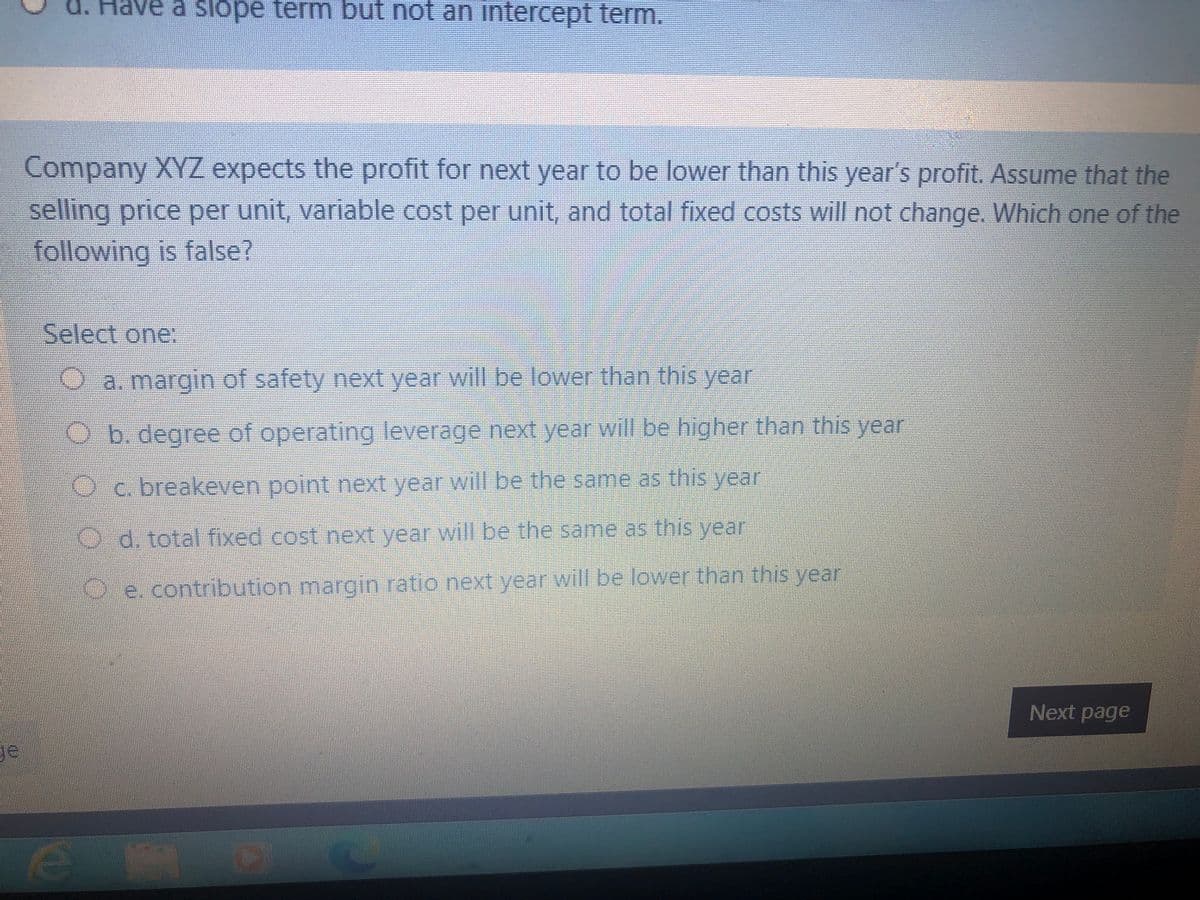 d. Have a slöpe term but not an intercept term.
Company XYZ expects the profit for next year to be lower than this year's profit. Assume that the
selling price per unit, variable cost per unit, and total fixed costs will not change. Which one of the
following is false?
Select one:
a. margin of safety next year will be lower than this year
Ob.degree of operating leverage next year will be higher than this year
Oc. breakeven point next year will be the same as this year
Od. total fixed cost next year will be the same as this year
Oe. contribution margin ratio next year will be lower than this year
Next page
