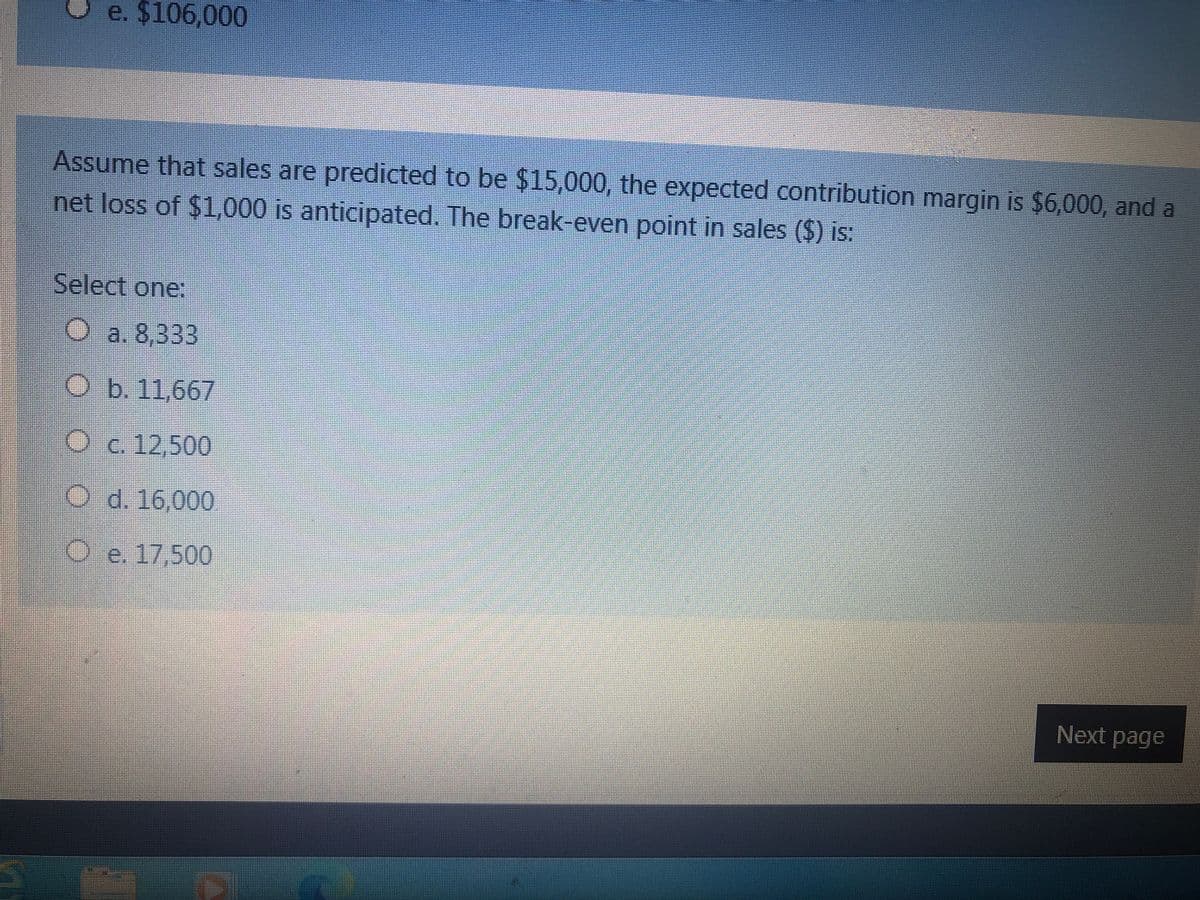 e. $106,000
Assume that sales are predicted to be $15,000, the expected contribution margin is $6,000, and a
net loss of $1,000 is anticipated. The break-even point in sales ($) is:
Select one:
O a. 8,333
O b. 11,667
Oc. 12,500
O d. 16,000
O e. 17,500
Next page
