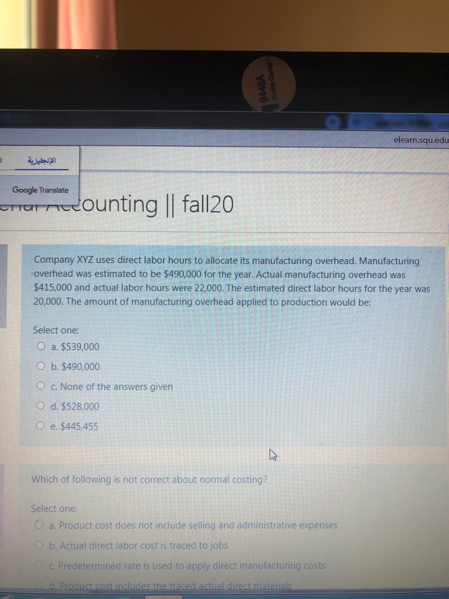 elearn.squ.edu
الإنجليزية
Google Translate
ounting || fall20
Char
Company XYZ uses direct labor hours to allocate its manufacturing overhead. Manufacturing
overhead was estimated to be $490,000 for the year. Actual manufacturing overhead was
$415,000 and actual labor hours were 22,000. The estimated direct labor hours for the year was
20,000. The amount of manufacturing overhead applied to production would be:
Select one:
O a. $539,000
O b. $490,000
O c. None of the answers given
O d. $528,000
O e. $445,455
Which of following is not correct about normal costing?
Select one:
O a. Product cost does not include selling and administrative expenses
O b. Actual direct labor cost is traced to jobs
Oc. Predetermined rate is used to apply direct manufacturing costs
Od. Product .cost includes the traced actual direct materials
9448A
