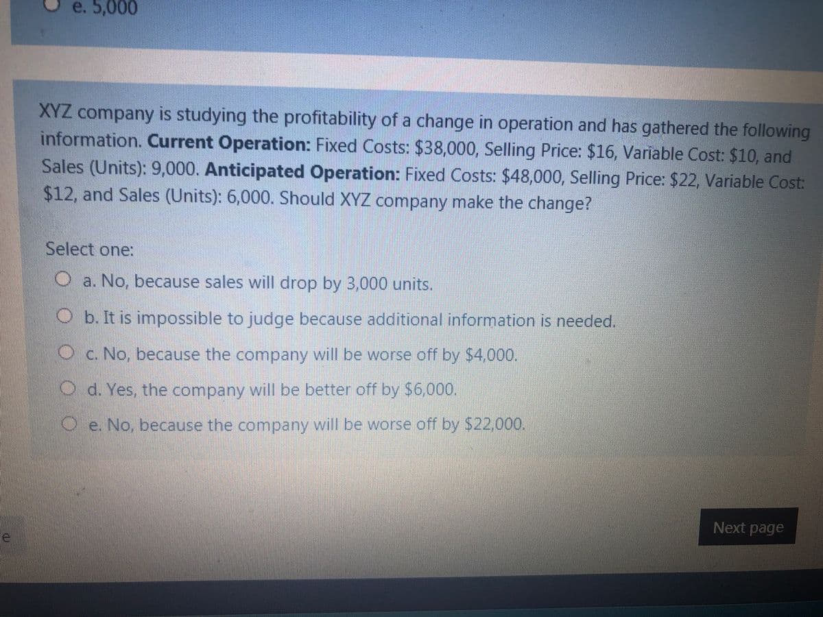 e. 5,000
XYZ company is studying the profitability of a change in operation and has gathered the following
information. Current Operation: Fixed Costs: $38,000, Selling Price: $16, Variable Cost: $10, and
Sales (Units): 9,000. Anticipated Operation: Fixed Costs: $48,000, Selling Price: $22, Variable Cost:
$12, and Sales (Units): 6,000. Should XYZ company make the change?
Select one:
O a. No, because sales will drop by 3,000 units.
Ob. It is impossible to judge because additional information is needed.
Oc. No, because the company will be worse off by $4,000.
O d. Yes, the company will be better off by $6,000.
Oe. No, because the company will be worse off by $22000.
Next page
