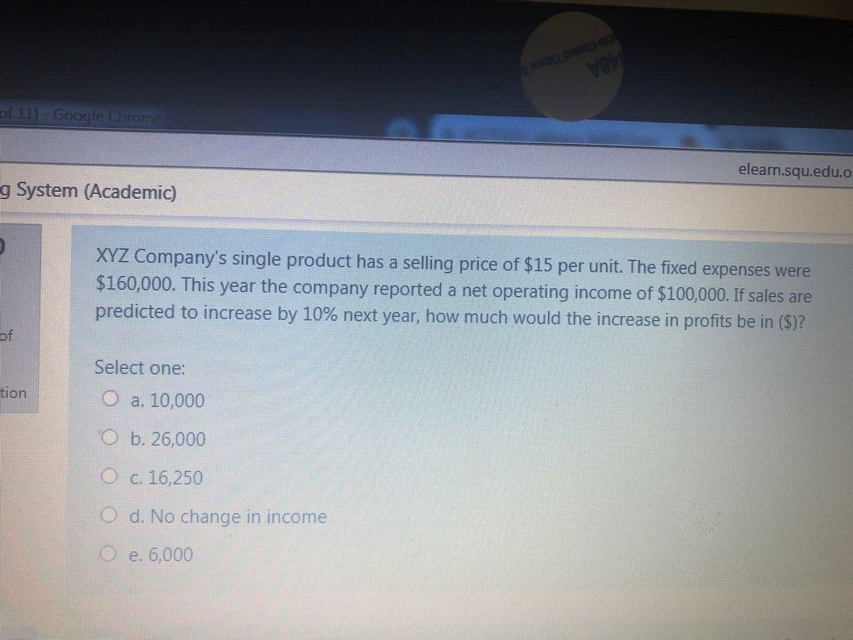 ble Cosled Tissue Te
48A
of 11)-Google Chrome
elearn.squ.edu.o
g System (Academic)
XYZ Company's single product has a selling price of $15 per unit. The fixed expenses were
$160,000. This year the company reported a net operating income of $100,000. If sales are
predicted to increase by 10% next year, how much would the increase in profits be in ($)?
of
Select one:
tion
O a. 10,000
O b. 26,000
Oc. 16,250
Od. No change in income
Oe. 6,000
