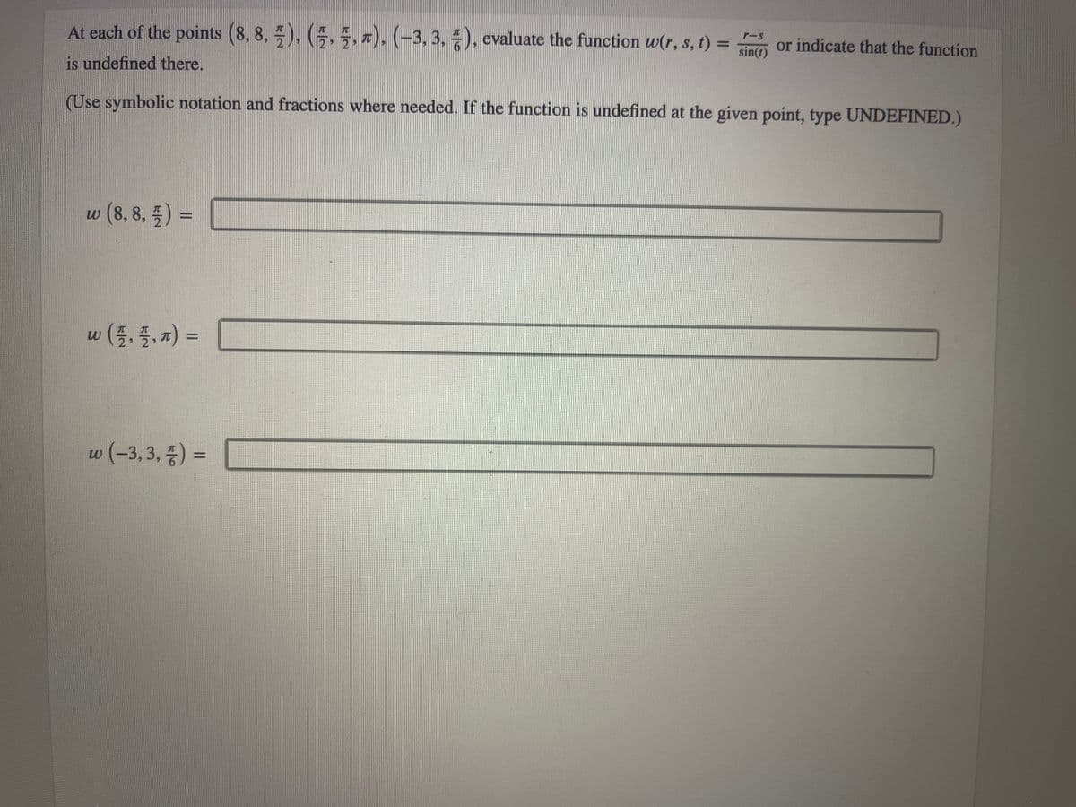 **Problem Statement:**

At each of the points \((8, 8, \frac{\pi}{2})\), \((\frac{\pi}{2}, \frac{\pi}{2}, \pi)\), and \((-3, 3, \frac{\pi}{6})\), evaluate the function \(w(r, s, t) = \frac{r - s}{\sin(t)}\) or indicate that the function is undefined there.

(Use symbolic notation and fractions where needed. If the function is undefined at the given point, type UNDEFINED.)

**Function Evaluations:**

1. \(w(8, 8, \frac{\pi}{2}) = \) [ ___________ ]

2. \(w(\frac{\pi}{2}, \frac{\pi}{2}, \pi) = \) [ ___________ ]

3. \(w(-3, 3, \frac{\pi}{6}) = \) [ ___________ ]