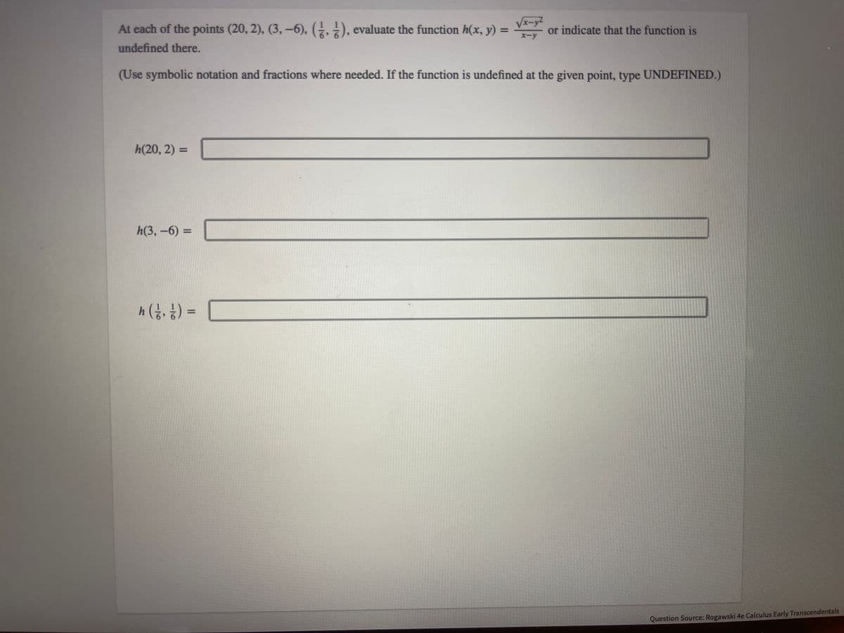 At each of the points (20, 2), (3, −6), (½, ½), evaluate the function h(x, y) =
undefined there.
h(20, 2) =
(Use symbolic notation and fractions where needed. If the function is undefined at the given point, type UNDEFINED.)
h(3,-6)=
√x-y
x-y
h ( ²⁄², ½ ) =
or indicate that the function is
Question Source: Rogawski 4e Calculus Early Transcendentals