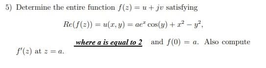 5) Determine the entire function f(2) = u+ jv satisfying
%3D
Re(f(2)) = u(x, y) = ae² cos(y) + x² – y²,
where a is equal to 2 and f(0) = a. Also compute
f'(2) at z = a.
