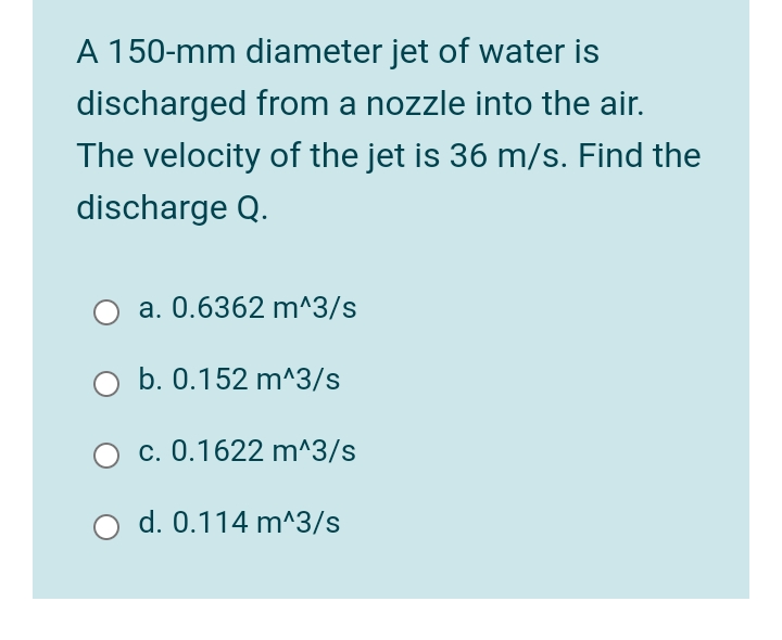 A 150-mm diameter jet of water is
discharged from a nozzle into the air.
The velocity of the jet is 36 m/s. Find the
discharge Q.
a. 0.6362 m^3/s
b. 0.152 m^3/s
c. 0.1622 m^3/s
d. 0.114 m^3/s
