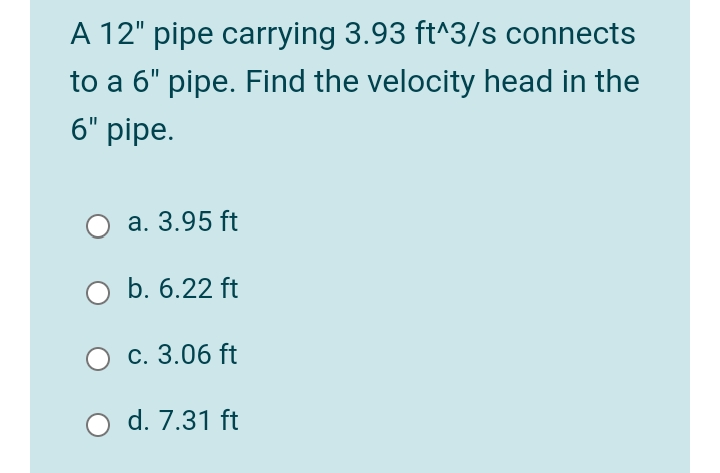 A 12" pipe carrying 3.93 ft^3/s connects
to a 6" pipe. Find the velocity head in the
6" pipe.
a. 3.95 ft
b. 6.22 ft
с. 3.06 ft
d. 7.31 ft
