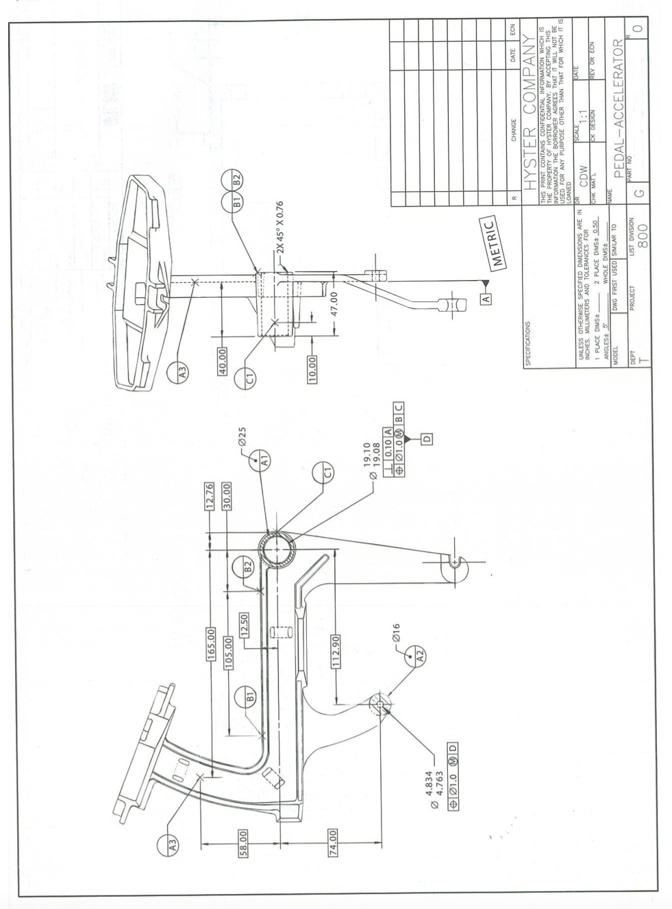 A3
165.00-
12.76
105.00-
00'08
Ø25
00'0+
12.50
B1AB2,
00'85
B1
B2
2X 45° X 0.76
10.00
112.90-
00'
47.00
19.10
19.08
Ø16
+ Ø1.0M BC
4.834
4.763
aW O'LØe
A
METRIC
CHANGE
DATE
NO3
HYSTER COMPANY
SPECIFICATIONS
THIS PRINT CONTAINS CONFIDENTIAL INFORMATION WHICH IS
THE PROPERTY OF HYSTER COMPANY. BY ACCEPTING THIS
INFORMATION THE BORROWER
USED FOR ANY PURPOSE OTVSREES THAT IT WILL NOT BE
LOANED
THAN THAT FOR WHICH IT IS
SCALE
1:1
CK DESIGN
DATE
UNLESS OTHERWISE SPECIFIED DIMENSIONS ARE IN DR
INCHES. MILLIMETERS AND TOLERANCES FOR
1 PLACE DIMSt,
ANGLES 5
CDW
CHK MATL
2 PLACE DIMSt 0.50
REV OR ECN
FSWIO 310HM
NAME
DWG FIRST USED SIMILAR TO
PEDAL-ACCELERATOR
1300N
DEPT
PROJECT
UST DIVISION
ON IHV
008

