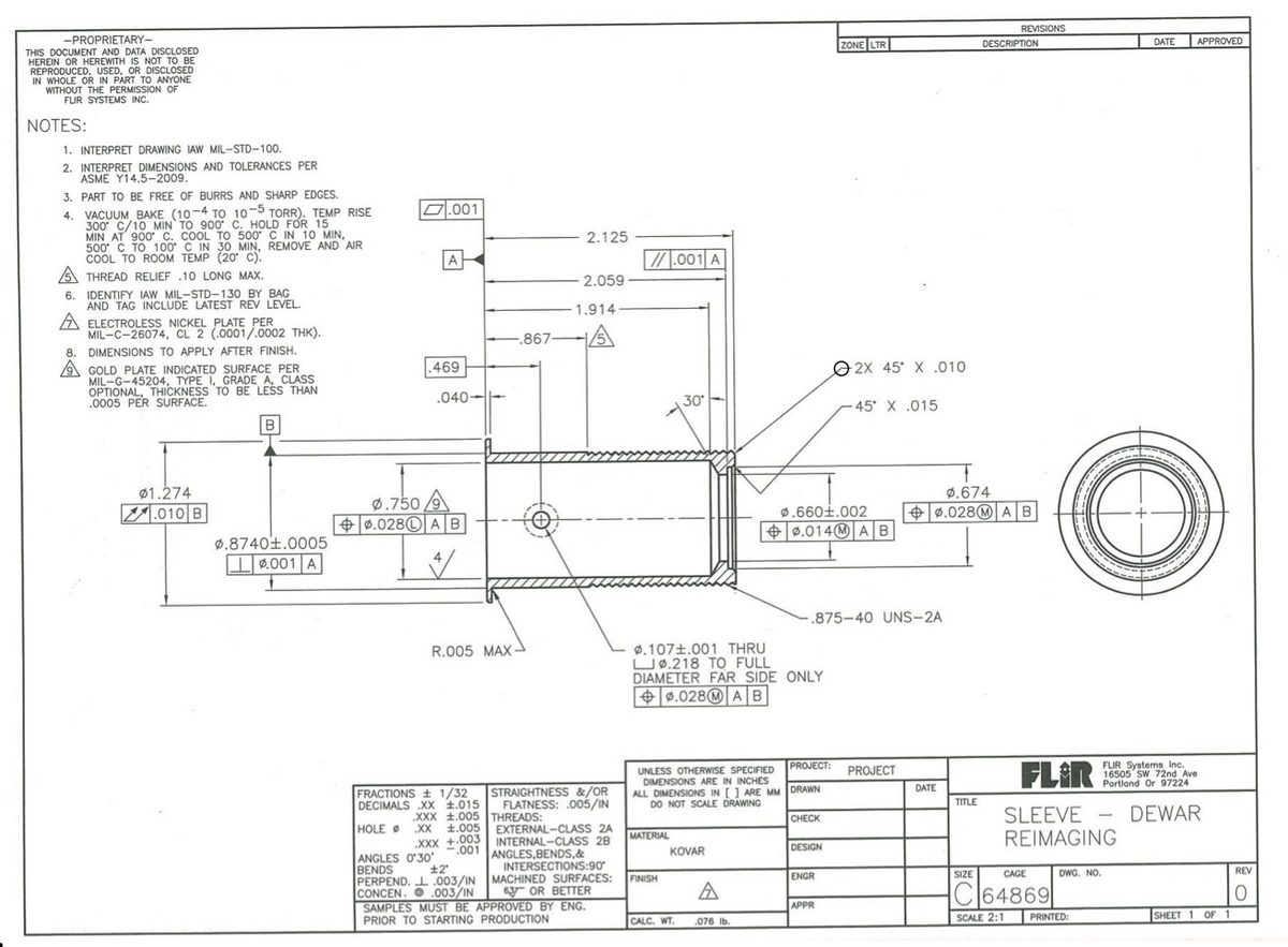 REVISIONS
-PROPRIETARY-
THIS DOCUMENT AND DATA DISCLOSED
HEREIN OR HEREWITH IS NOT TO BE
REPRODUCED, USED, OR DISCLOSED
IN WHOLE OR IN PART TO ANYONE
WITHOUT THE PERMISSION OF
FLIR SYSTEMS INC.
ZONE LTR
APPROVED
DESCRIPTION
DATE
NOTES:
1. INTERPRET DRAWING IAW MIL-STD-100.
2. INTERPRET DIMENSIONS AND TOLERANCES PER
ASME Y14.5-2009.
3. PART TO BE FREE OF BURRS AND SHARP EDGES.
D.001
4. VACUUM BAKE (10-4 TO 10-5 TORR). TEMP RISE
300 C/10 MIN TO 900 C. HOLD FOR 15
MIN AT' 900 C. COOL TO 500 C IN 10 MIN,
500 C TO 100 C IN 30 MIN, REMOVE AND AIR
COOL TO ROOM TEMP (20 C).
A THREAD RELIEF .10 LONG MAX.
2.125
A
/.001 A
2.059
6. IDENTIFY IAW MIL-STD-130 BY BAG
AND TAG INCLUDE LATEST REV LEVEL.
1.914-
A ELECTROLESS NICKEL PLATE PER
MIL-C-26074, CL 2 (.0001/.0002 THK).
.867
8. DIMENSIONS TO APPLY AFTER FINISH.
A GOLD PLATE INDICATED SURFACE PER
MIL-G-45204, TYPE I, GRADE A, CLASS
OPTIONAL, THICKNESS TO BE LESS THAN
.0005 PER SURFACE.
.469
O 2X 45 X .010
.040-
45* X .015
ø1.274
V.010 B
ø.674
Ø.750
+ 0.028© A B
ø.660i.002
|+ 0.014M AB
+ 0.028@ AB
ø.8740t.0005
L2.001 A
.875-40 UNS-2A
ø.107±.001 THRU
UØ.218 TO FULL
DIAMETER FAR SIDE ONLY
|+ ø.028@ AB
R.005 MAX-
FLAR
PROJECT:
FLIR Systems Inc.
16505 Sw 72nd Ave
Portland Or 97224
UNLESS OTHERWISE SPECIFIED
DIMENSIONS ARE IN INCHES
ALL DIMENSIONS IN [] ARE MM DRAWN
DO NOT SCALE DRAWING
PROJECT
STRAIGHTNESS &/OR
FLATNESS: .005/IN
DATE
FRACTIONS + 1/32
DECIMALS X t.015
TITLE
DEWAR
XXX .005 THREADS:
XX 1.005
.XXX +.003
SLEEVE
REIMAGING
CHECK
EXTERNAL-CLASS 2A
INTERNAL-CLASS 28
ANGLES,BENDS,&
INTERSECTIONS:90°
HOLE
MATERIAL
.001
KOVAR
DESIGN
ANGLES O'30'
BENDS
PERPEND. I .003/IN MACHINED SURFACES:
CONCEN. O .003/IN
SAMPLES MUST BE APPROVED BY ENG.
PRIOR TO STARTING PRODUCTION
+2
REV
FINISH
ENGR
SIZE
CAGE
DWG. NO.
Cl64869|
6y OR BETTER
CALC. WT.
SCALE 2:1
PRINTED:
SHEET 1 OF
.076 Ib
