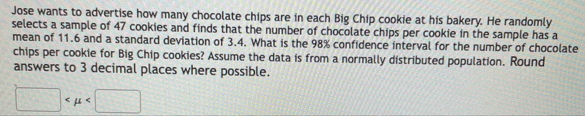 Jose wants to advertise how many chocolate chips are in each Big Chip cookie at his bakery. He randomly
selects a sample of 47 cookies and finds that the number of chocolate chips per cookie in the sample has a
mean of 11.6 and a standard deviation of 3.4. What is the 98% confidence interval for the number of chocolate
chips per cookie for Big Chip cookies? Assume the data is from a normally distributed population. Round
answers to 3 decimal places where possible.
