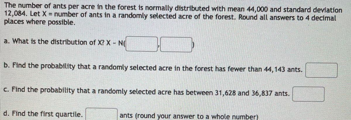 The number of ants per acre in the forest is normally distributed with mean 44,000 and standard deviation
12,084. Let X = number of ants in a randomly selected acre of the forest. Round all answers to 4 decimal
places where possible.
a. What is the distribution of X? X N(
b. Find the probability that a randomly selected acre in the forest has fewer than 44,143 ants.
C. Find the probability that a randomly selected acre has between 31,628 and 36,837 ants.
d. Find the first quartile.
ants (round your answer to a whole number)
