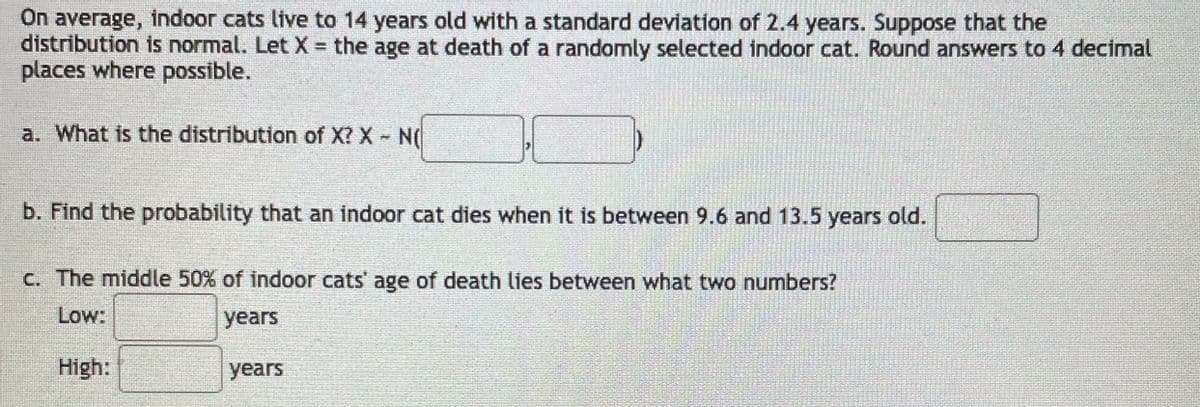 On average, indoor cats live to 14 years old with a standard deviation of 2.4 years. Suppose that the
distribution is normal. Let X the age at death of a randomly selected indoor cat. Round answers to 4 decimal
places where possible.
a. What is the distribution of X? X N(
b. Find the probability that an indoor cat dies when it is between 9.6 and 13.5 years old.
c. The middle 50% of indoor cats' age of death lies between what two numbers?
Low:
years
High:
years
