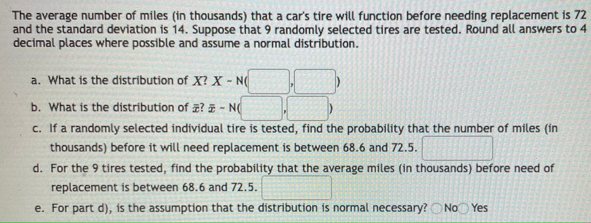 The average number of miles (in thousands) that a car's tire will function before needing replacement is 72
and the standard deviation is 14. Suppose that 9 randomly selected tires are tested. Round all answers to 4
decimal places where possible and assume a normal distribution.
a. What is the distribution of X? X
b. What is the distribution of a? - N(
C. If a randomly selected individual tire is tested, find the probability that the number of miles (in
thousands) before it will need replacement is between 68.6 and 72.5.
d. For the 9 tires tested, find the probability that the average miles (in thousands) before need of
replacement is between 68.6 and 72.5.
e. For part d), is the assumption that the distribution is normal necessary?ONo Yes
