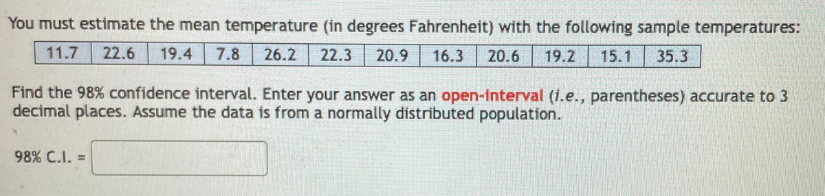 You must estimate the mean temperature (in degrees Fahrenheit) with the following sample temperatures:
11.7
22.6
19.4
7.8
26.2
22.3
20.9
16.3
20.6
19.2
15.1
35.3
Find the 98% confidence interval. Enter your answer as an open-interval (1.e., parentheses) accurate to 3
decimal places. Assume the data is from a normally distributed population.
98% C.I. =
