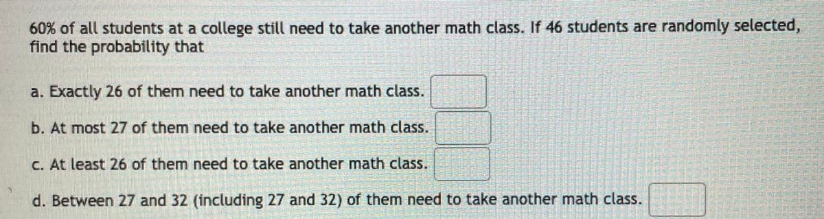 60% of all students at a college still need to take another math class. If 46 students are randomly selected,
find the probability that
a. Exactly 26 of them need to take another math class.
b. At most 27 of them need to take another math class.
C. At least 26 of them need to take another math class.
d. Between 27 and 32 (including 27 and 32) of them need to take another math class.
