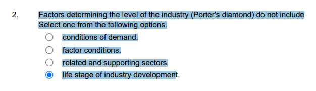 Factors determining the level of the industry (Porter's diamond) do not include
Select one from the following options.
conditions of demand.
factor conditions.
related and supporting sectors.
life stage of industry development.
2.
