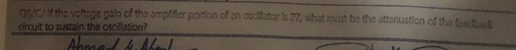 Q6/C/If the voltage gain of the amplifier portion of an oscillator is 27, what must be the attenuation of the feedback
circuit to sustain the oscillation?
Ahmed b. Shoul