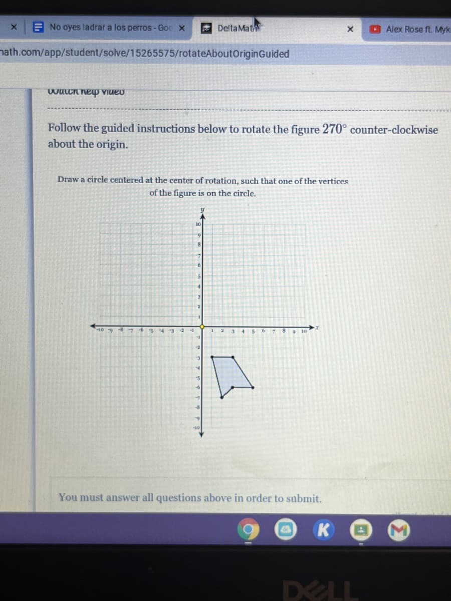 E No oyes ladrar a los perros-Goc X
Delta Mat
Alex Rose ft. Myk
nath.com/app/student/solve/15265575/rotateAboutOriginGuided
waCn nep VIueo
Follow the guided instructions below to rotate the figure 270° counter-clockwise
about the origin.
Draw a circle centered at the center of rotation, such that one of the vertices
of the figure is on the circle.
10
-109 -8
-5
You must answer all questions above in order to submit.
K
DELL
