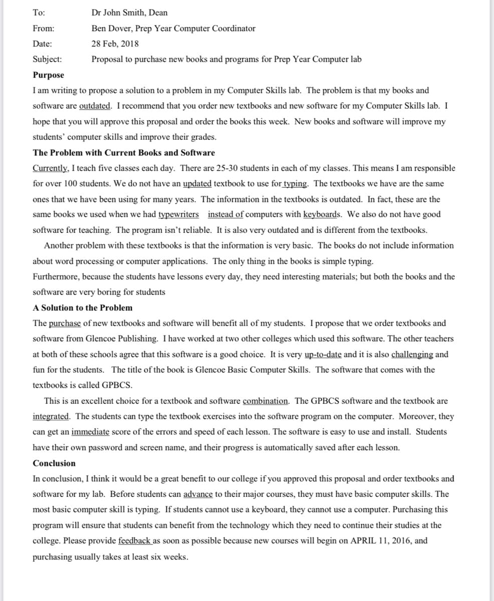 To:
Dr John Smith, Dean
From:
Ben Dover, Prep Year Computer Coordinator
Date:
28 Feb, 2018
Subject:
Proposal to purchase new books and programs for Prep Year Computer lab
Purpose
I am writing to propose a solution to a problem in my Computer Skills lab. The problem is that my books and
software are outdated. I recommend that you order new textbooks and new software for my Computer Skills lab. I
hope that you will approve this proposal and order the books this week. New books and software will improve my
students' computer skills and improve their grades.
The Problem with Current Books and Software
Currently, I teach five classes each day. There are 25-30 students in each of my classes. This means I am responsible
for over 100 students. We do not have an updated textbook to use for typing. The textbooks we have are the same
ones that we have been using for many years. The information in the textbooks is outdated. In fact, these are the
same books we used when we had typewriters instead of computers with keyboards. We also do not have good
software for teaching. The program isn't reliable. It is also very outdated and is different from the textbooks.
Another problem with these textbooks is that the information is very basic. The books do not include information
about word processing or computer applications. The only thing in the books is simple typing.
Furthermore, because the students have lessons every day, they need interesting materials; but both the books and the
software are very boring for students
A Solution to the Problem
The purchase of new textbooks and software will benefit all of my students. I propose that we order textbooks and
software from Glencoe Publishing. I have worked at two other colleges which used this software. The other teachers
at both of these schools agree that this software is a good choice. It is very up-to-date and it is also challenging and
fun for the students. The title of the book is Glencoe Basic Computer Skills. The software that comes with the
textbooks is called GPBCS.
This is an excellent choice for a textbook and software combination. The GPBCS software and the textbook are
integrated. The students can type the textbook exercises into the software program on the computer. Moreover, they
can get an immediate score of the errors and speed of each lesson. The software is easy to use and install. Students
have their own password and screen name, and their progress is automatically saved after each lesson.
Conclusion
In conclusion, I think it would be a great benefit to our college if you approved this proposal and order textbooks and
software for my lab. Before students can advance to their major courses, they must have basic computer skills. The
most basic computer skill is typing. If students cannot use a keyboard, they cannot use a computer. Purchasing this
program will ensure that students can benefit from the technology which they need to continue their studies at the
college. Please provide feedback as soon as possible because new courses will begin on APRIL 11, 2016, and
purchasing usually takes at least six weeks.
