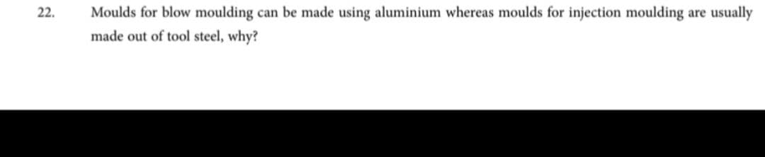 22.
Moulds for blow moulding can be made using aluminium whereas moulds for injection moulding are usually
made out of tool steel, why?
