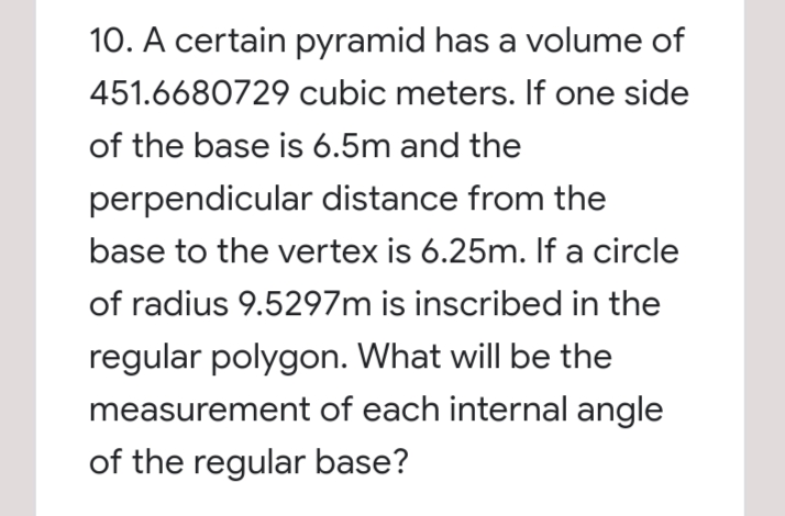 10. A certain pyramid has a volume of
451.6680729 cubic meters. If one side
of the base is 6.5m and the
perpendicular distance from the
base to the vertex is 6.25m. If a circle
of radius 9.5297m is inscribed in the
regular polygon. What will be the
measurement of each internal angle
of the regular base?
