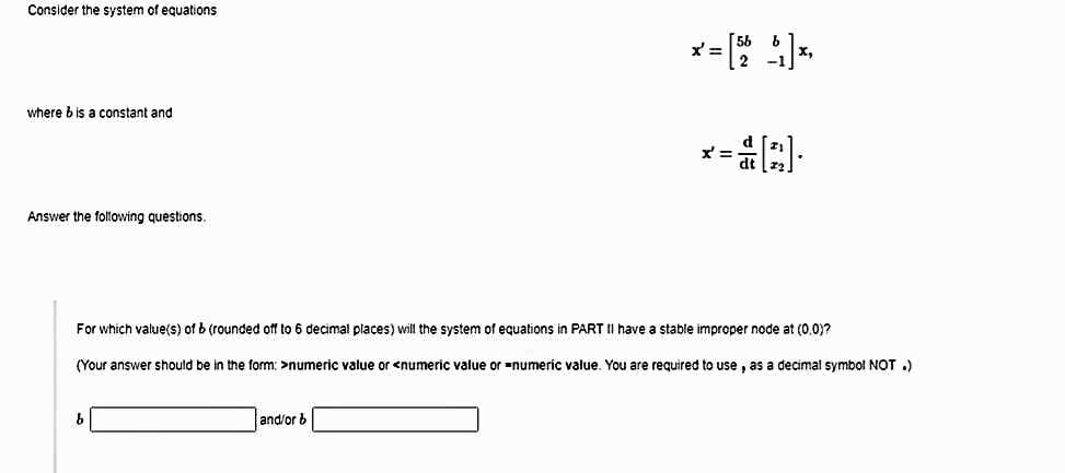 Consider the system of equations
x':
where bis a constant and
Answer the folowing questions.
For which value(s) of b (rounded off to 6 decimal places) will the system of equations in PART II have a stable improper node at (0.0)?
(Your answer should be in the form: >numeric value or <numeric value or numeric value. You are required to use , as a decimal symbol NOT .)
and/or b
