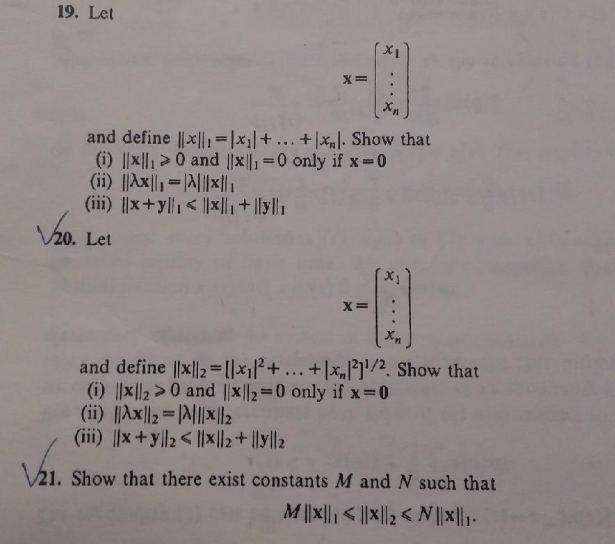 19. Let
X=
and define ||x|,=|x||+... +|x„|. Show that
(i) ||x||, >0 and ||x||, 0 only if x-0
(ii) ||Ax||=A||li
(iii) ||x+y||1< ||x|+ |[y||1
Va.
V20. Let
X=
and define ||x||2 =[|x||²+... + |x,|]'/2. Show that
(i) |x||2>0 and ||x||2=0 only if x-0
(ii) ||Ax||2=|N||l2
(iii) ||x+y|l2< ||x||2+ ||y||2
%3D
V21. Show that there exist constants M and N such that
|x||N > ||x|| >|x||W
