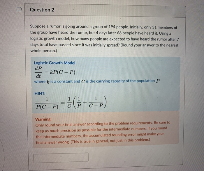 Question 2
Suppose a rumor is going around a group of 194 people. Initially, only 31 members of
the group have heard the rumor, but 4 days later 66 people have heard it. Using a
logistic growth model, how many people are expected to have heard the rumor after 7
days total have passed since it was initially spread? (Round your answer to the nearest
whole person.)
Logistic Growth Model
dP
= kP(C – P)
%3D
dt
where k is a constant and Cis the carrying capacity of the population P.
HINT:
1
P(C- P)
Warning!
Only round your final answer according to the problem requirements. Be sure to
keep as much precision as possible for the intermediate numbers. If you round
the intermediate numbers, the accumulated rounding error might make your
final answer wrong. (This is true in general, not just in this problem.)
