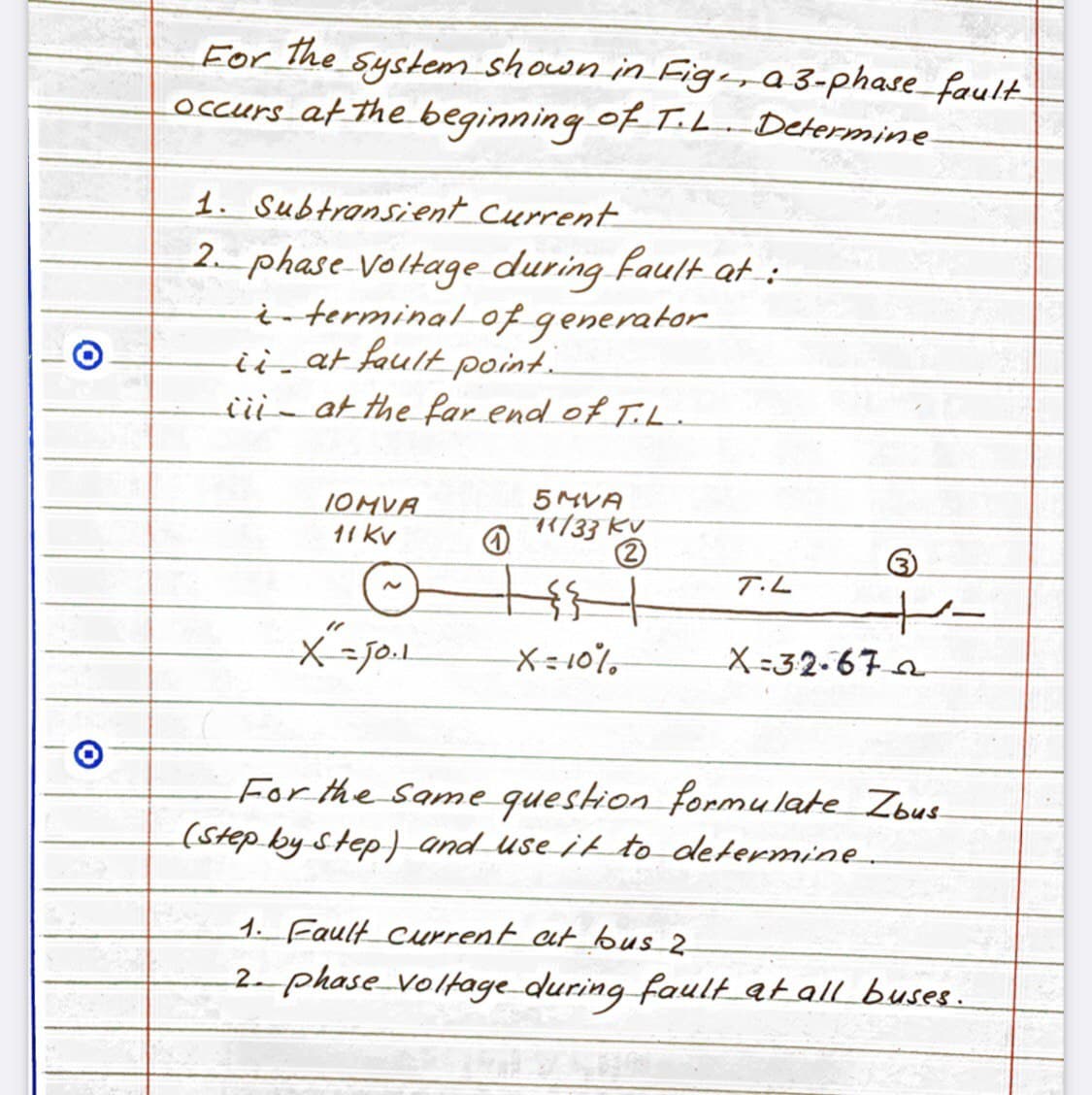 For the system shown in Fige, a 3-phase fault
occurs at the beginning of T.L. Determine
For
1. Subtransient current
2 phase voltage during fault at:
terminal of generator
ii at fault point.
iii-at the far end of T.L.
IOMVA
5 MVA
11 kv
11/33 KV
T.L
X= 10%
X =32-67 a
For the Same question formulate Zbus
(Step by Step) and use it to determine
1. Fault current at bus_2
2- phase_volkage during fault at all buses.
