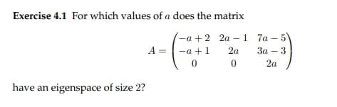 Exercise 4.1 For which values of a does the matrix
-a+2 2a-1
-a +1
2a
0
0
have an eigenspace of size 2?
A =
7a-5
3a3
2a