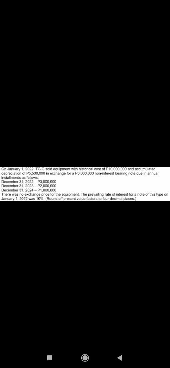 On January 1, 2022. TGIG sold equipment with historical cost of P10,000,000 and accumulated
depreciation of P5,500,000 in exchange for a P6,000,000 non-interest bearing note due in annual
installments as follows:
December 31, 2022 – P3,000,000
December 31, 2023 - P2.000.000
December 31, 2024 - P1.000,000
There was no exchange price for the equipment. The prevailing rate of interest for a note of this type on
January 1, 2022 was 10%. (Round off present value factors to four decimal places.)
