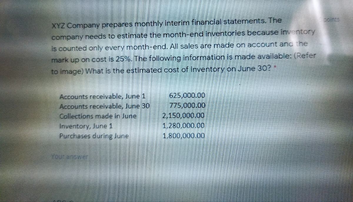 XYZ Company prepares monthly interim financial statements. The
company needs to estimate the month-end inventories because inventory
Coints
is counted only every month-end. AlIl sales are made on account ano the
mark up on cost is 25%. The following information is made available: (Refer
to image) What is the estimated cost of inventory on June 30? *
Accounts receivable, June 1
Accounts receivable, June 30
Collections made in June
625,000.00
775,000.00
2,150,000.00
1,280,000.00
Inventory, June 1
Purchases during June
1,800,000.00
Your answer
