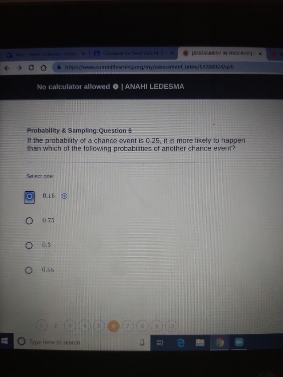 O Ma Ansh Ledesma OutlocN
Classwork for Reed Grs PE 7 X
*IASSESSMENT IN PROGRESS]S X
a https://www.summitlearning.org/my/assessment takes/63268924/q/6
No calculator allowed | ANAHI LEDESMA
Probability & Sampling:Question 6
If the probability of a chance event is 0.25, it is more likely to happen
than which of the following probabilities of another chance event?
Select one:
0.15 O
0.75
0.3
0.55
2.
Type here to search
