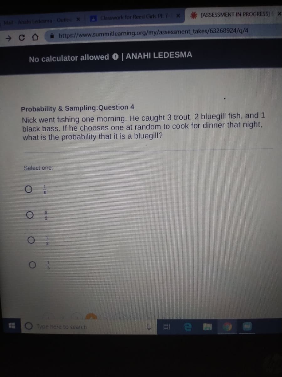 AClasswork for Reed Girls PE 7- X
[ASSESSMENT IN PROGRESS)x
Mail Anahi Ledesma - Outloc X
A https://www.summitlearning.org/my/assessment takes/63268924/q/4
No calculator allowed 0 | ANAHI LEDESMA
Probability & Sampling:Question 4
Nick went fishing one morning. He caught 3 trout, 2 bluegill fish, and 1
black bass. If he chooses one at random to cook for dinner that night,
what is the probability that it is a bluegill?
Select one:
Type here to search
