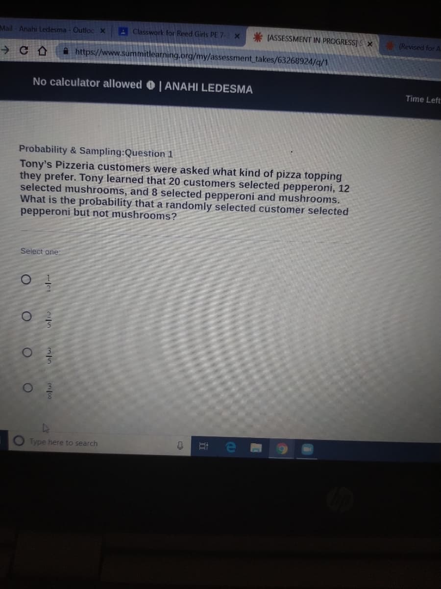 Mail-Anahi Ledesma - Outloc X
A Classwork for Reed Girls PE 7-3 X
* (ASSESSMENT IN PROGRESS]S X
(Revised for A
A https://www.summitlearning.org/my/assessment takes/63268924/q/1
No calculator allowed 0 | ANAHI LEDESMA
Time Left
Probability & Sampling:Question 1
Tony's Pizzeria customers were asked what kind of pizza topping
they prefer. Tony learned that 20 customers selected pepperoni, 12
selected mushrooms, and 8 selected pepperoni and mushrooms.
What is the probability that a randomly selected customer selected
pepperoni but not mushrooms?
Select one:
Type here to search
