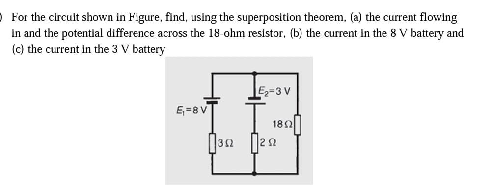 ) For the circuit shown in Figure, find, using the superposition theorem, (a) the current flowing
in and the potential difference across the 18-ohm resistor, (b) the current in the 8 V battery and
(c) the current in the 3 V battery
E2=3 V
E,=8 V
182
32
