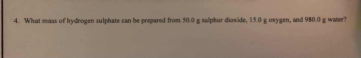 4. What mass of hydrogen sulphate can be prepared from 50.0 g sulphur dioxide, 15.0 g oxygen, and 980.0 g water?
