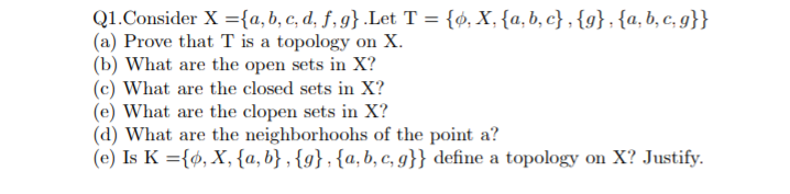 Q1.Consider X ={a,b, c, d, f, g} .Let T= {ø, X,{a,b, c} , {g};{a, b, c, g}}
(a) Prove that T is a topology on X.
(b) What are the open sets in X?
(c) What are the closed sets in X?
(e) What are the clopen sets in X?
(d) What are the neighborhoohs of the point a?
(e) Is K ={ø, X, {a, b} , {g} ; {a, b, c, g}} define a topology on X? Justify.
