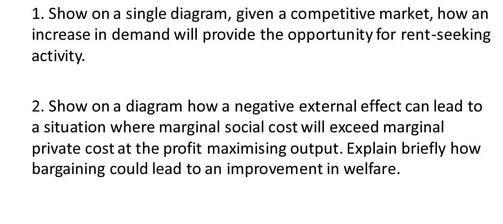 1. Show on a single diagram, given a competitive market, how an
increase in demand will provide the opportunity for rent-seeking
activity.
2. Show on a diagram how a negative external effect can lead to
a situation where marginal social cost will exceed marginal
private cost at the profit maximising output. Explain briefly how
bargaining could lead to an improvement in welfare.
