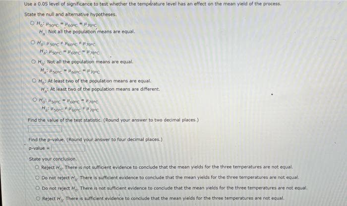 Use a 0.05 level of significance to test whether the tempdrature level has an effect on the mean yield of the process.
State the null and alternative hypotheses.
O Ho: Hsorc H60°c" 70°C
H Not all the population means are equal.
O H: Not all the population means are equal.
O H: At least two of the population means are equal.
H, At least two of the population means are different.
Find the value of the test statistic. (Round your answer to two decimal places.)
Find the p-value. (Round your answer to four decimal places.)
p-value
State your conclusion.
O Reject H,. There is not sufficient evidence to conclude that the mean yields for the three temperatures are not equal.
O Do not reject Ho There is sufficient evidence to conclude that the mean yields for the three temperatures are not equal.
O Do not reject H There is not sufficient evidence to conclude that the mean yields for the three temperatures are not equal.
O Reject H There is sufficient evidence to conclude that the mean yields for the three temperatures are not equal.
