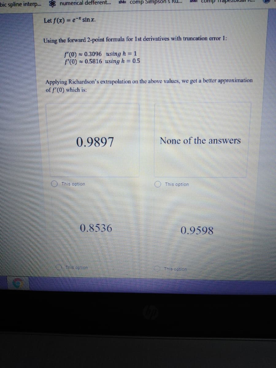 bic spline interp.
numerical defferent...
sMH comp Simpsön's Ru...
MH Comp Thapezbldai K.
Let f(x) = e-* sin x.
Using the forward 2-point formula for 1st derivatives with truncation error 1:
f(0) 0.3096 using h = 1
f'(0) - 0.5816 using h = 0.5
Applying Richardson's extrapolation on the above values, we get a better approximation
of f'(0) which is:
0.9897
None of the answers
O This option
This option
0.8536
0.9598
This option
This option
