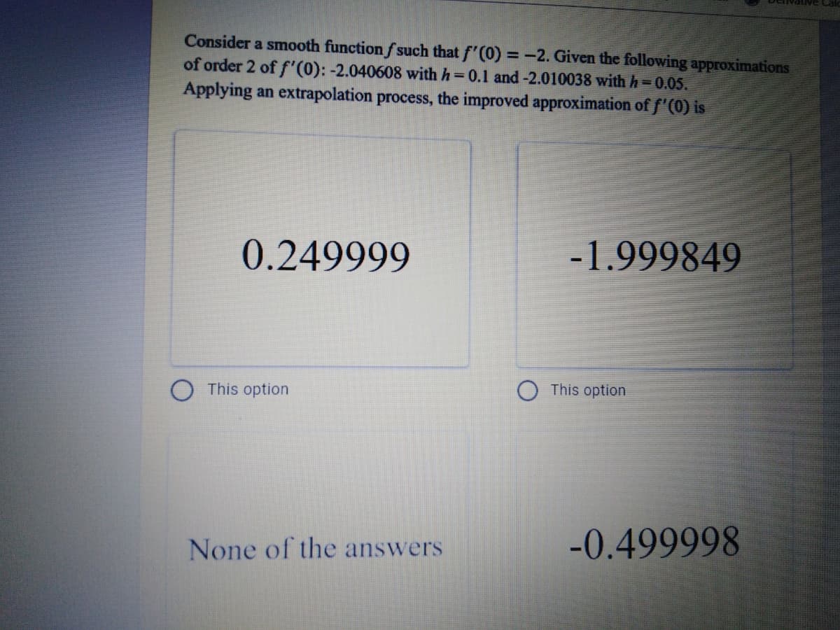 Consider a smooth function f such that f'(0) =-2. Given the following approximations
of order 2 of f'(0): -2.040608 with h 0.1 and-2.010038 with h=0.05.
Applying an extrapolation process, the improved approximation of f'(0) is
0.249999
-1.999849
This option
This option
None of the answers
-0.499998
