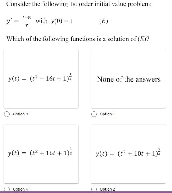 Consider the following 1st order initial value problem:
t-8
y'
with y(0)= 1
(E)
y
Which of the following functions is a solution of (E)?
y(t) = (t² – 16t + 1)ž
None of the answers
%3D
Option 3
Option 1
y(t) = (t2 + 16t + 1)7
y(t) = (t2 + 10t + 1)z
Option 4
Option 2
