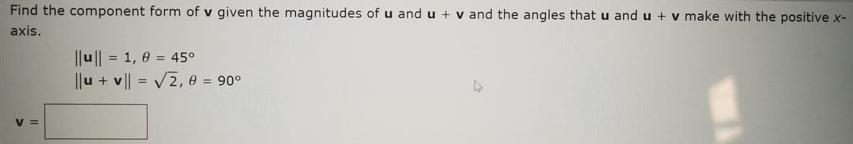 Find the component form of v given the magnitudes of u and u + v and the angles that u and u + v make with the positive x-
axis.
|u|| = 1, 0 = 45°
%3D
||u + v || = V2, 0 = 90°
%3D
V =
