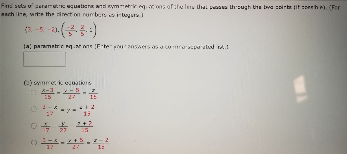 Find sets of parametric equations and symmetric equations of the line that passes through the two points (if possible). (For
each line, write the direction numbers as integers.)
-2
(3,-5,-2),(,
1
|
(a) parametric equations (Enter your answers as a comma-separated list.)
(b) symmetric equations
y - 5_ z
15
X-3
15
3 — х
z + 2
%3D
17
15
z + 2
17
27
15
3 - X
y + 5
27
z + 2
%3D
17
15
