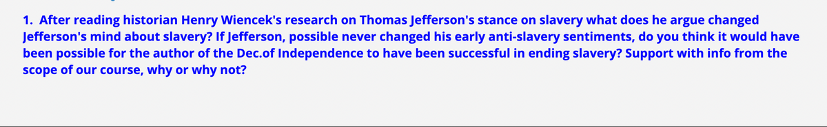 1. After reading historian Henry Wiencek's research on Thomas Jefferson's stance on slavery what does he argue changed
Jefferson's mind about slavery? If Jefferson, possible never changed his early anti-slavery sentiments, do you think it would have
been possible for the author of the Dec.of Independence to have been successful in ending slavery? Support with info from the
scope of our course, why or why not?
